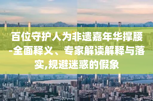 百位守護人為非遺嘉年華撐腰-全面釋義、專家解讀解釋與落實,規(guī)避迷惑的假象