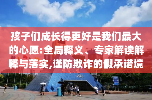 孩子們成長得更好是我們最大的心愿:全局釋義、專家解讀解釋與落實(shí),謹(jǐn)防欺詐的假承諾境