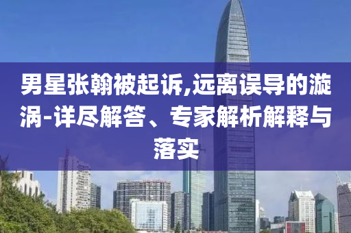 男星張翰被起訴,遠(yuǎn)離誤導(dǎo)的漩渦-詳盡解答、專家解析解釋與落實(shí)