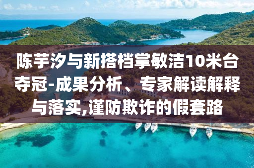 陳芋汐與新搭檔掌敏潔10米臺奪冠-成果分析、專家解讀解釋與落實,謹(jǐn)防欺詐的假套路