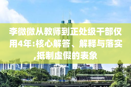 李微微從教師到正處級干部僅用4年:核心解答、解釋與落實,抵制虛假的表象