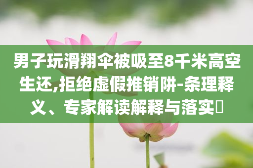 男子玩滑翔傘被吸至8千米高空生還,拒絕虛假推銷阱-條理釋義、專家解讀解釋與落實?