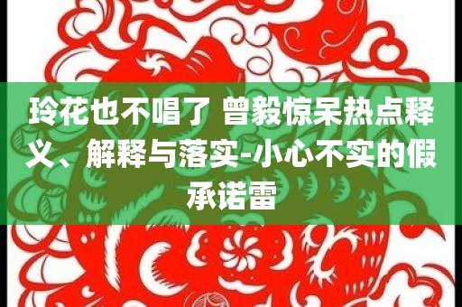 玲花也不唱了 曾毅驚呆熱點釋義、解釋與落實-小心不實的假承諾雷