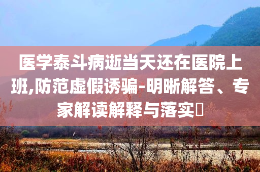 醫(yī)學(xué)泰斗病逝當(dāng)天還在醫(yī)院上班,防范虛假誘騙-明晰解答、專家解讀解釋與落實(shí)?