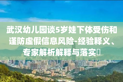 武漢幼兒園談5歲娃下體受傷和謹(jǐn)防虛假信息風(fēng)險(xiǎn)-經(jīng)驗(yàn)釋義、專家解析解釋與落實(shí)?