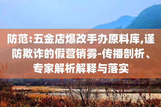 防范:五金店爆改手辦原料庫(kù),謹(jǐn)防欺詐的假營(yíng)銷(xiāo)霧-傳播剖析、專(zhuān)家解析解釋與落實(shí)