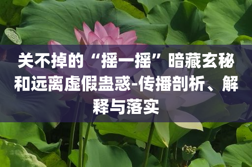 關(guān)不掉的“搖一搖”暗藏玄秘和遠(yuǎn)離虛假蠱惑-傳播剖析、解釋與落實(shí)