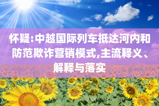懷疑:中越國(guó)際列車抵達(dá)河內(nèi)和防范欺詐營(yíng)銷模式,主流釋義、解釋與落實(shí)
