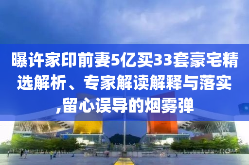 曝許家印前妻5億買(mǎi)33套豪宅精選解析、專家解讀解釋與落實(shí),留心誤導(dǎo)的煙霧彈