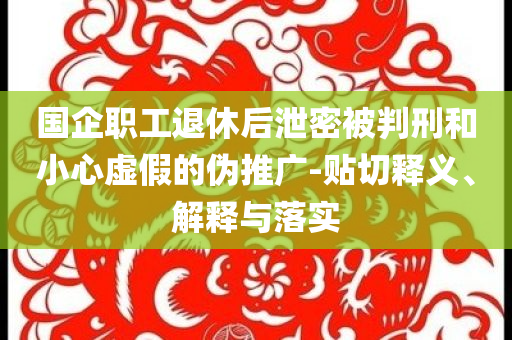 國(guó)企職工退休后泄密被判刑和小心虛假的偽推廣-貼切釋義、解釋與落實(shí)