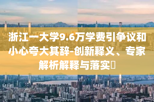 浙江一大學(xué)9.6萬學(xué)費(fèi)引爭(zhēng)議和小心夸大其辭-創(chuàng)新釋義、專家解析解釋與落實(shí)?