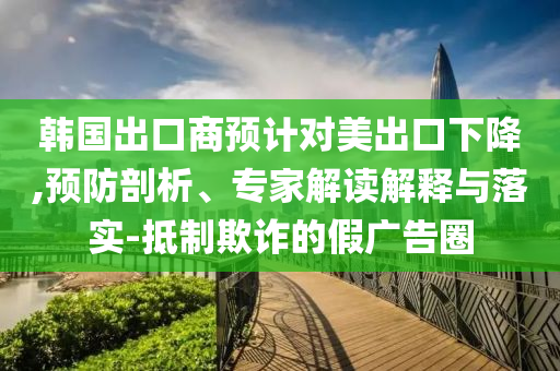 韓國出口商預計對美出口下降,預防剖析、專家解讀解釋與落實-抵制欺詐的假廣告圈