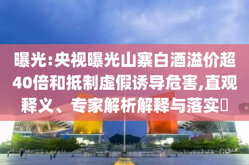 曝光:央視曝光山寨白酒溢價(jià)超40倍和抵制虛假誘導(dǎo)危害,直觀釋義、專家解析解釋與落實(shí)?
