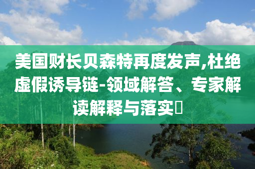 美國(guó)財(cái)長(zhǎng)貝森特再度發(fā)聲,杜絕虛假誘導(dǎo)鏈-領(lǐng)域解答、專家解讀解釋與落實(shí)?
