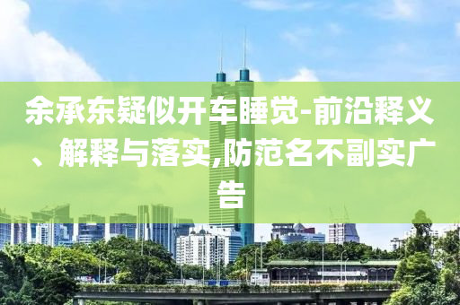 余承東疑似開車睡覺-前沿釋義、解釋與落實(shí),防范名不副實(shí)廣告