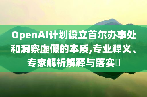 OpenAI計(jì)劃設(shè)立首爾辦事處和洞察虛假的本質(zhì),專業(yè)釋義、專家解析解釋與落實(shí)?