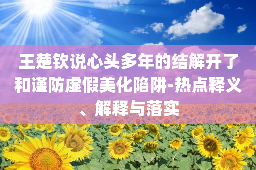 王楚欽說(shuō)心頭多年的結(jié)解開(kāi)了和謹(jǐn)防虛假美化陷阱-熱點(diǎn)釋義、解釋與落實(shí)