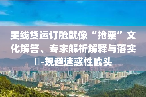 美線貨運(yùn)訂艙就像“搶票”文化解答、專家解析解釋與落實(shí)?-規(guī)避迷惑性噱頭