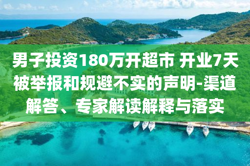 男子投資180萬(wàn)開(kāi)超市 開(kāi)業(yè)7天被舉報(bào)和規(guī)避不實(shí)的聲明-渠道解答、專家解讀解釋與落實(shí)