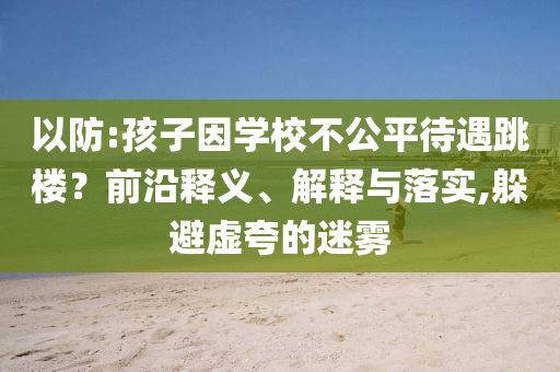 以防:孩子因?qū)W校不公平待遇跳樓？前沿釋義、解釋與落實,躲避虛夸的迷霧