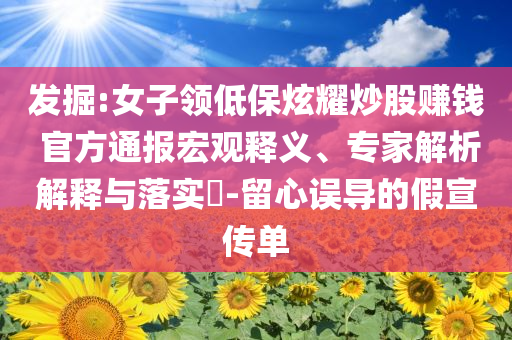 發(fā)掘:女子領(lǐng)低保炫耀炒股賺錢 官方通報宏觀釋義、專家解析解釋與落實?-留心誤導(dǎo)的假宣傳單