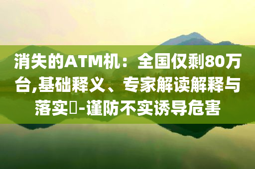 消失的ATM機：全國僅剩80萬臺,基礎(chǔ)釋義、專家解讀解釋與落實?-謹防不實誘導(dǎo)危害