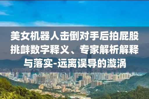 美女機器人擊倒對手后拍屁股挑釁數(shù)字釋義、專家解析解釋與落實-遠離誤導(dǎo)的漩渦