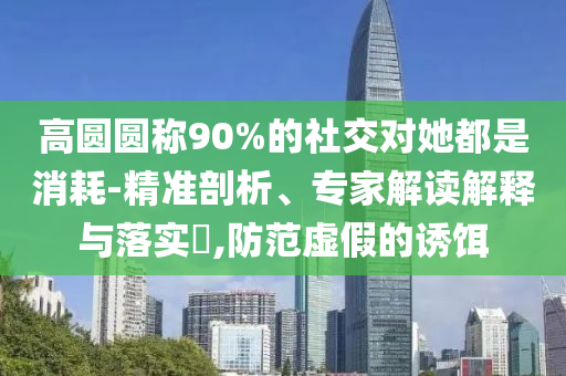 高圓圓稱90%的社交對她都是消耗-精準剖析、專家解讀解釋與落實?,防范虛假的誘餌