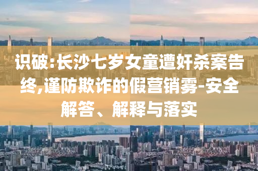 識(shí)破:長(zhǎng)沙七歲女童遭奸殺案告終,謹(jǐn)防欺詐的假營(yíng)銷霧-安全解答、解釋與落實(shí)