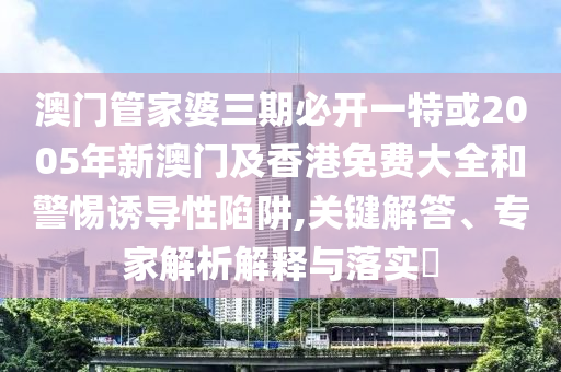 澳門管家婆三期必開一特或2005年新澳門及香港免費大全和警惕誘導(dǎo)性陷阱,關(guān)鍵解答、專家解析解釋與落實?