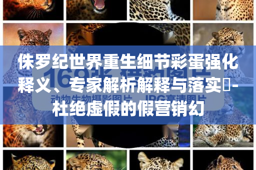 侏羅紀世界重生細節(jié)彩蛋強化釋義、專家解析解釋與落實?-杜絕虛假的假營銷幻