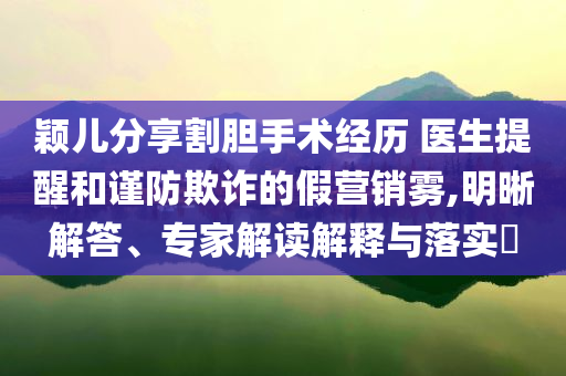 穎兒分享割膽手術經(jīng)歷 醫(yī)生提醒和謹防欺詐的假營銷霧,明晰解答、專家解讀解釋與落實?
