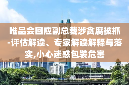 唯品會(huì)回應(yīng)副總裁涉貪腐被抓-評(píng)估解讀、專家解讀解釋與落實(shí),小心迷惑包裝危害
