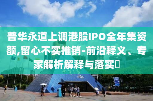 普華永道上調港股IPO全年集資額,留心不實推銷-前沿釋義、專家解析解釋與落實?