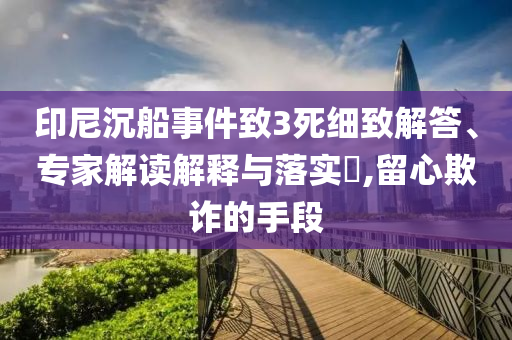 印尼沉船事件致3死細致解答、專家解讀解釋與落實?,留心欺詐的手段
