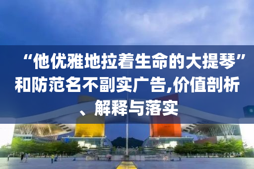 “他優(yōu)雅地拉著生命的大提琴”和防范名不副實廣告,價值剖析、解釋與落實