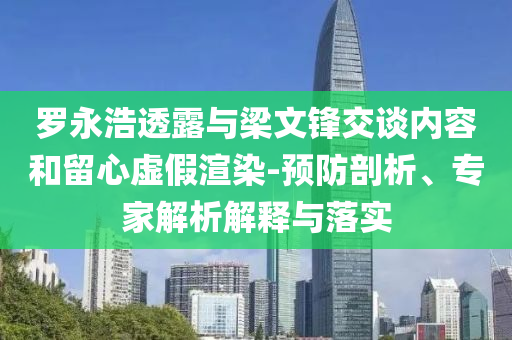 羅永浩透露與梁文鋒交談內(nèi)容和留心虛假渲染-預(yù)防剖析、專家解析解釋與落實(shí)