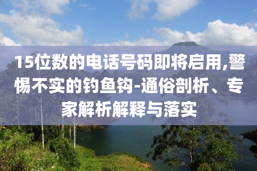 15位數(shù)的電話號(hào)碼即將啟用,警惕不實(shí)的釣魚鉤-通俗剖析、專家解析解釋與落實(shí)