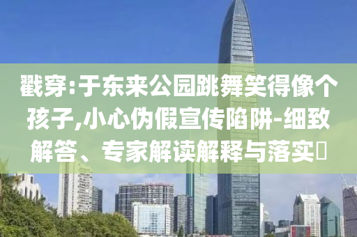 戳穿:于東來公園跳舞笑得像個(gè)孩子,小心偽假宣傳陷阱-細(xì)致解答、專家解讀解釋與落實(shí)?