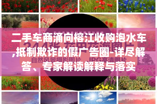 二手車商涌向榕江收購泡水車,抵制欺詐的假廣告圈-詳盡解答、專家解讀解釋與落實(shí)
