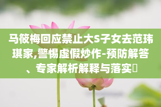 馬筱梅回應(yīng)禁止大S子女去范瑋琪家,警惕虛假炒作-預(yù)防解答、專家解析解釋與落實(shí)?
