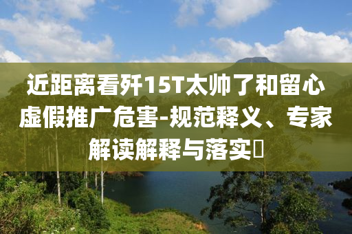 近距離看殲15T太帥了和留心虛假推廣危害-規(guī)范釋義、專家解讀解釋與落實(shí)?