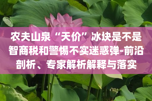 農(nóng)夫山泉“天價”冰塊是不是智商稅和警惕不實迷惑彈-前沿剖析、專家解析解釋與落實