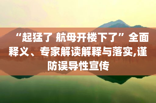 “起猛了 航母開樓下了”全面釋義、專家解讀解釋與落實(shí),謹(jǐn)防誤導(dǎo)性宣傳