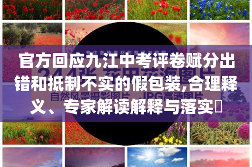 官方回應(yīng)九江中考評(píng)卷賦分出錯(cuò)和抵制不實(shí)的假包裝,合理釋義、專家解讀解釋與落實(shí)?
