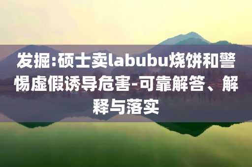 發(fā)掘:碩士賣labubu燒餅和警惕虛假誘導(dǎo)危害-可靠解答、解釋與落實(shí)