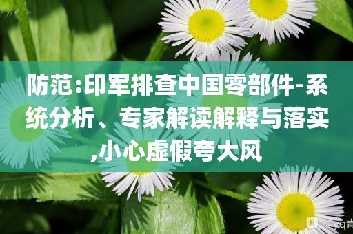 防范:印軍排查中國零部件-系統(tǒng)分析、專家解讀解釋與落實(shí),小心虛假夸大風(fēng)