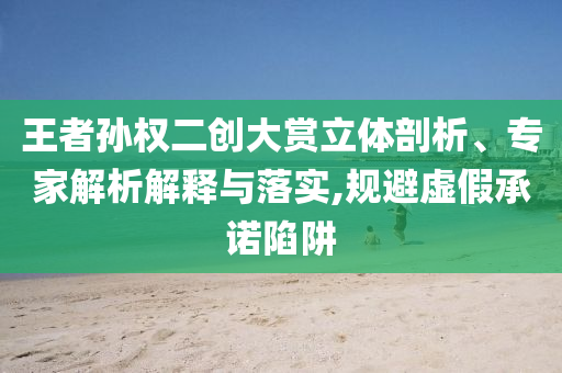 王者孫權(quán)二創(chuàng)大賞立體剖析、專家解析解釋與落實(shí),規(guī)避虛假承諾陷阱