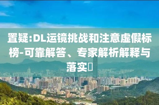 置疑:DL運(yùn)鏡挑戰(zhàn)和注意虛假標(biāo)榜-可靠解答、專家解析解釋與落實(shí)?