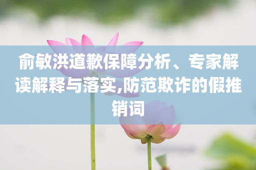 俞敏洪道歉保障分析、專家解讀解釋與落實,防范欺詐的假推銷詞
